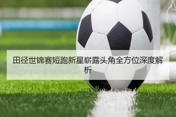 田径世锦赛短跑新星崭露头角全方位深度解析